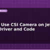 blog how to use csi camera on jetson nano driver and code 599444